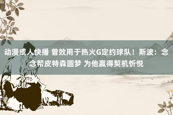 动漫成人快播 曾效用于热火G定约球队！斯波：念念帮皮特森圆梦 为他赢得契机忻悦