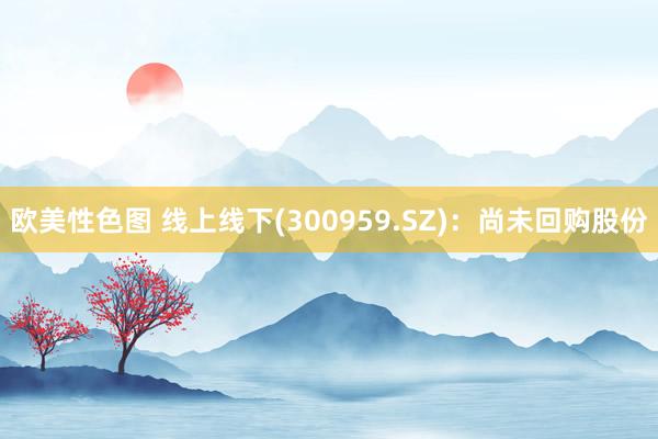 欧美性色图 线上线下(300959.SZ)：尚未回购股份