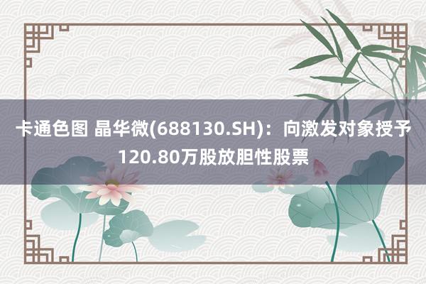 卡通色图 晶华微(688130.SH)：向激发对象授予120.80万股放胆性股票