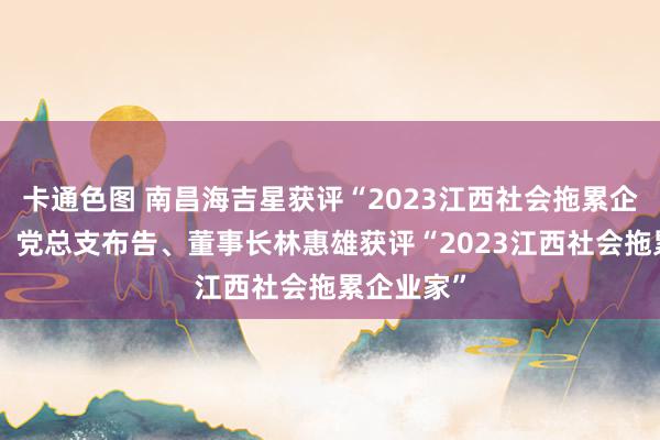 卡通色图 南昌海吉星获评“2023江西社会拖累企业”公司、党总支布告、董事长林惠雄获评“2023江西社会拖累企业家”