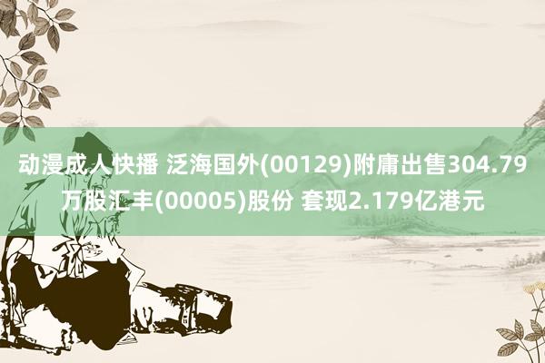 动漫成人快播 泛海国外(00129)附庸出售304.79万股汇丰(00005)股份 套现2.179亿港元