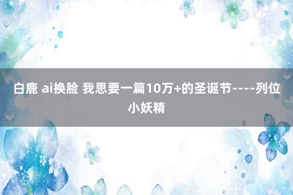 白鹿 ai换脸 我思要一篇10万+的圣诞节----列位小妖精