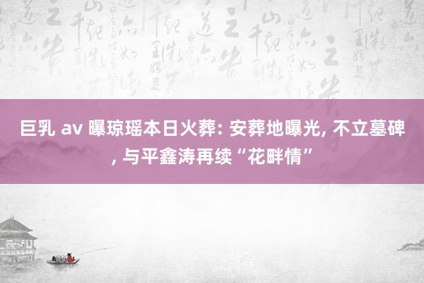 巨乳 av 曝琼瑶本日火葬: 安葬地曝光， 不立墓碑， 与平鑫涛再续“花畔情”