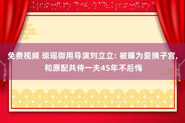 免费视频 琼瑶御用导演刘立立: 被曝为爱摘子宫， 和原配共侍一夫45年不后悔