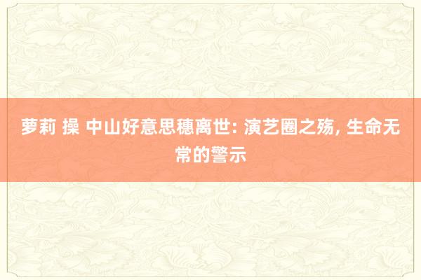 萝莉 操 中山好意思穗离世: 演艺圈之殇， 生命无常的警示