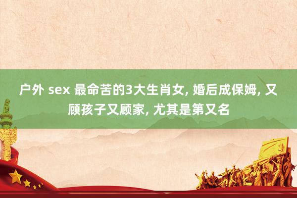 户外 sex 最命苦的3大生肖女， 婚后成保姆， 又顾孩子又顾家， 尤其是第又名