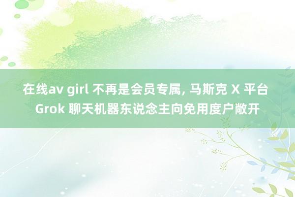 在线av girl 不再是会员专属， 马斯克 X 平台 Grok 聊天机器东说念主向免用度户敞开