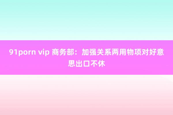 91porn vip 商务部：加强关系两用物项对好意思出口不休