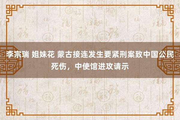 李宗瑞 姐妹花 蒙古接连发生要紧刑案致中国公民死伤，中使馆进攻请示