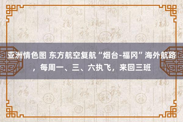 亚洲情色图 东方航空复航“烟台-福冈”海外航路，每周一、三、六执飞，来回三班