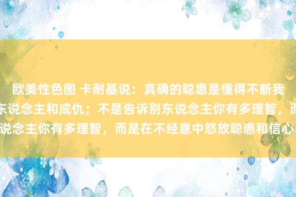 欧美性色图 卡耐基说：真确的聪惠是懂得不断我方的光辉，幸免刺伤别东说念主和成仇；不是告诉别东说念主你有多理智，而是在不经意中怒放聪惠和信心……