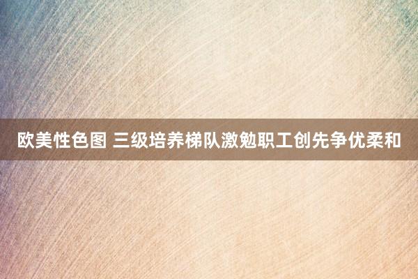 欧美性色图 三级培养梯队激勉职工创先争优柔和