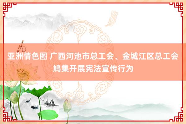 亚洲情色图 广西河池市总工会、金城江区总工会鸠集开展宪法宣传行为