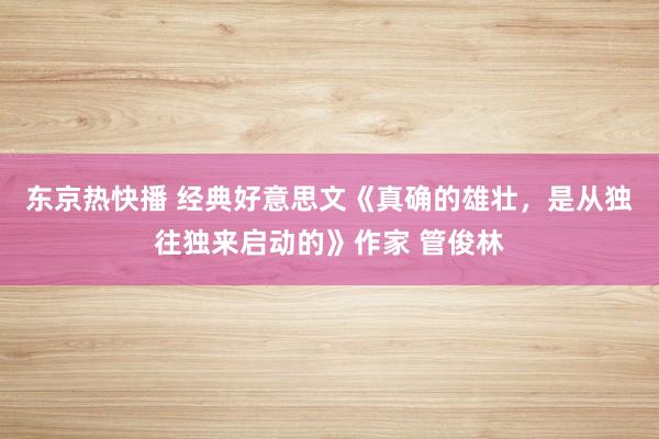 东京热快播 经典好意思文《真确的雄壮，是从独往独来启动的》作家 管俊林