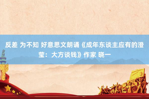 反差 为不知 好意思文朗诵《成年东谈主应有的澄莹：大方谈钱》作家 晓一