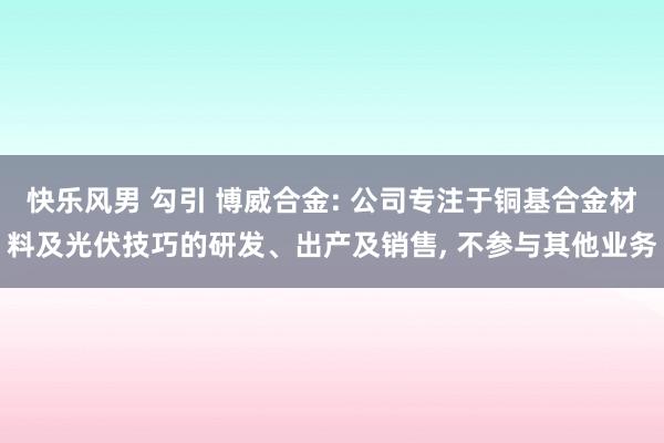 快乐风男 勾引 博威合金: 公司专注于铜基合金材料及光伏技巧的研发、出产及销售， 不参与其他业务