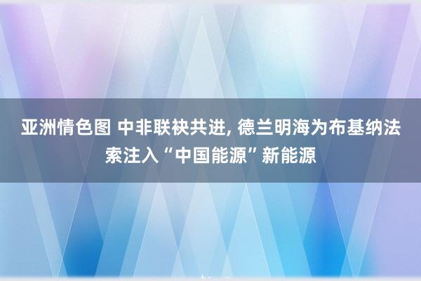 亚洲情色图 中非联袂共进， 德兰明海为布基纳法索注入“中国能源”新能源