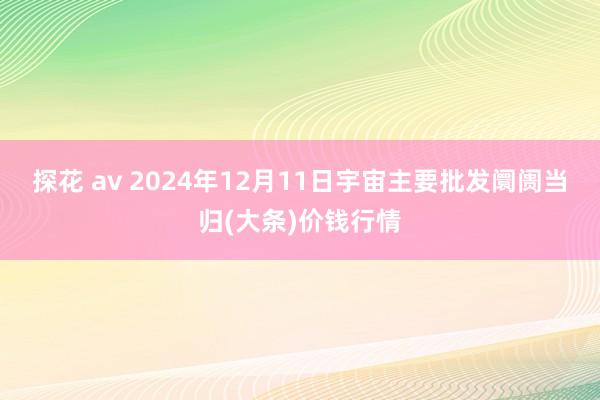 探花 av 2024年12月11日宇宙主要批发阛阓当归(大条)价钱行情