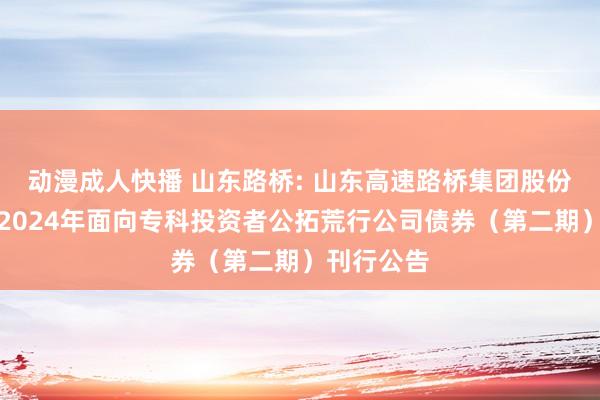 动漫成人快播 山东路桥: 山东高速路桥集团股份有限公司2024年面向专科投资者公拓荒行公司债券（第二期）刊行公告