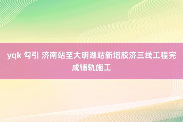 yqk 勾引 济南站至大明湖站新增胶济三线工程完成铺轨施工