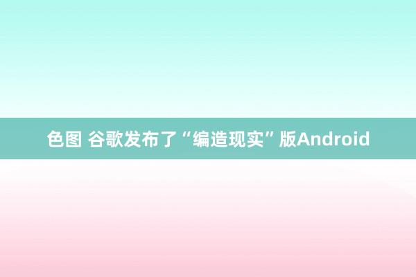 色图 谷歌发布了“编造现实”版Android