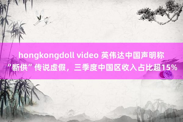 hongkongdoll video 英伟达中国声明称“断供”传说虚假，三季度中国区收入占比超15%