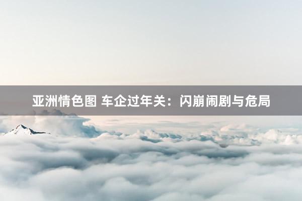 亚洲情色图 车企过年关：闪崩闹剧与危局