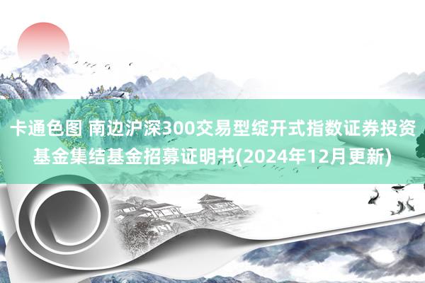 卡通色图 南边沪深300交易型绽开式指数证券投资基金集结基金招募证明书(2024年12月更新)