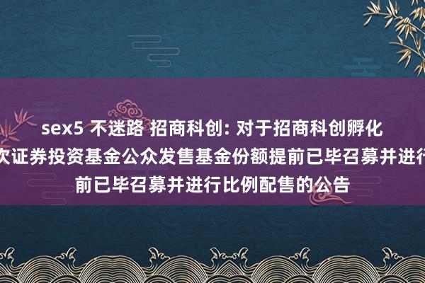 sex5 不迷路 招商科创: 对于招商科创孵化器闭塞式基础依次证券投资基金公众发售基金份额提前已毕召募并进行比例配售的公告