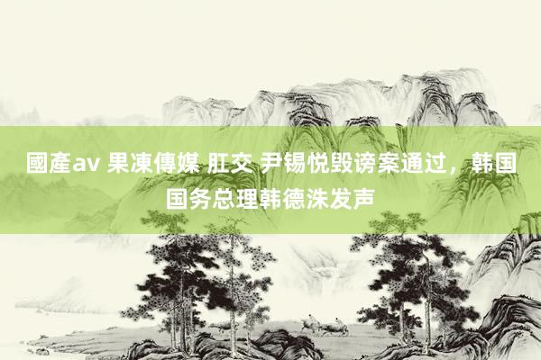 國產av 果凍傳媒 肛交 尹锡悦毁谤案通过，韩国国务总理韩德洙发声