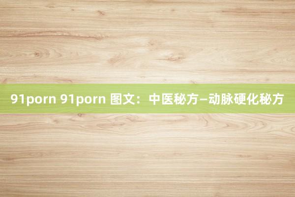 91porn 91porn 图文：中医秘方—动脉硬化秘方