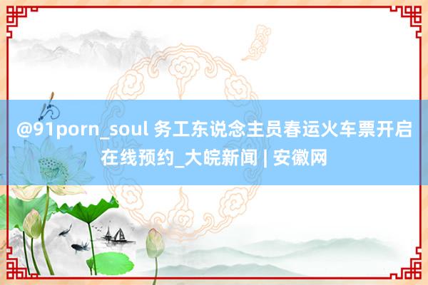 @91porn_soul 务工东说念主员春运火车票开启在线预约_大皖新闻 | 安徽网