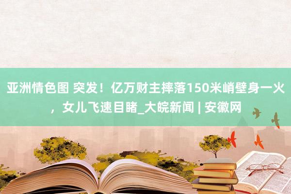 亚洲情色图 突发！亿万财主摔落150米峭壁身一火，女儿飞速目睹_大皖新闻 | 安徽网