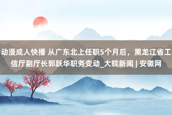 动漫成人快播 从广东北上任职5个月后，黑龙江省工信厅副厅长郭跃华职务变动_大皖新闻 | 安徽网