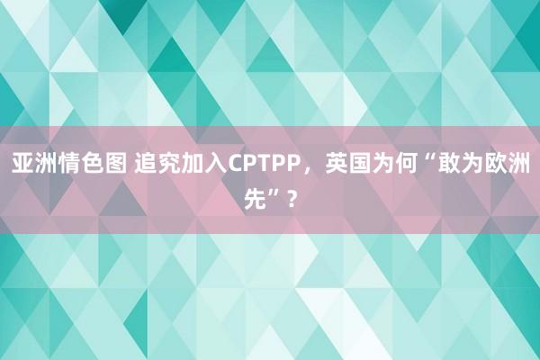 亚洲情色图 追究加入CPTPP，英国为何“敢为欧洲先”？