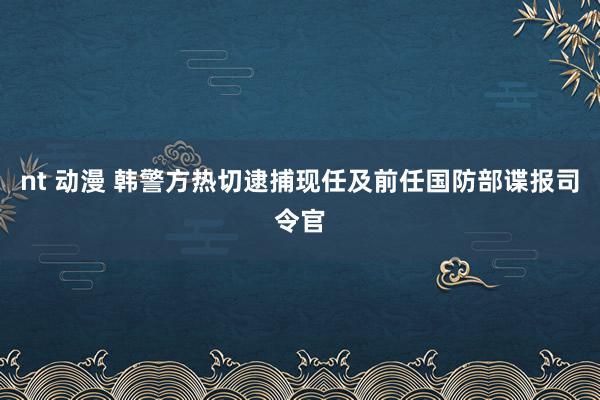 nt 动漫 韩警方热切逮捕现任及前任国防部谍报司令官