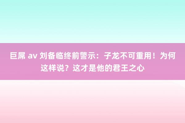 巨屌 av 刘备临终前警示：子龙不可重用！为何这样说？这才是他的君王之心