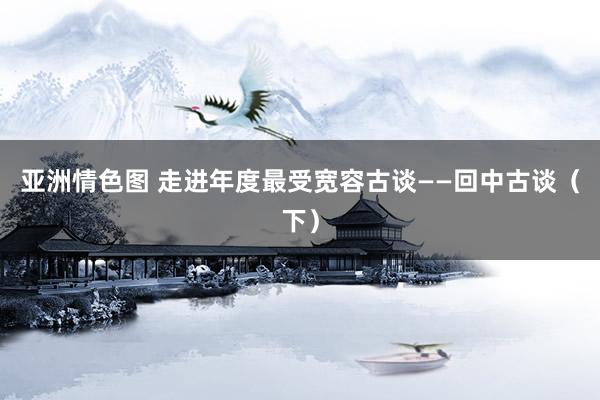 亚洲情色图 走进年度最受宽容古谈——回中古谈（下）