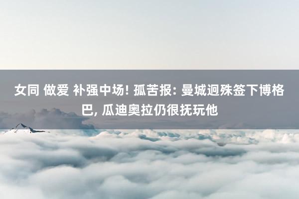 女同 做爱 补强中场! 孤苦报: 曼城迥殊签下博格巴， 瓜迪奥拉仍很抚玩他