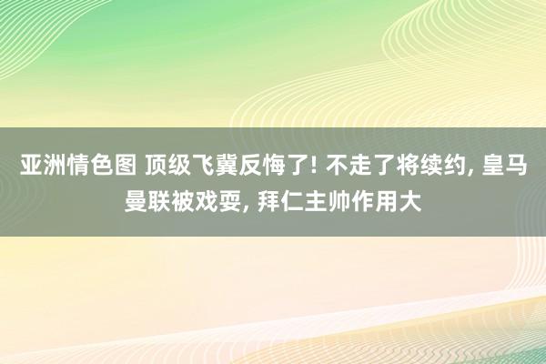 亚洲情色图 顶级飞冀反悔了! 不走了将续约， 皇马曼联被戏耍， 拜仁主帅作用大