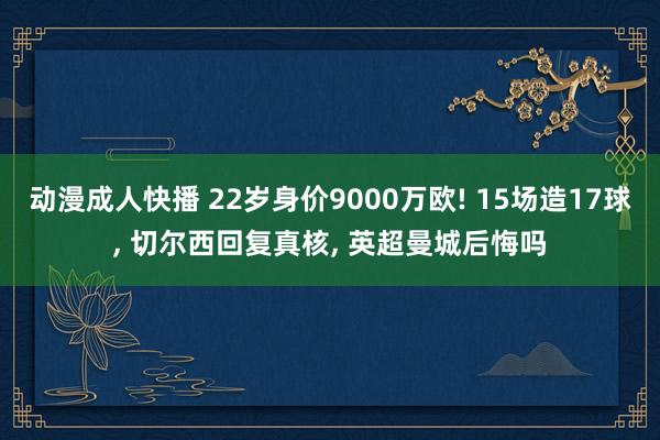 动漫成人快播 22岁身价9000万欧! 15场造17球， 切尔西回复真核， 英超曼城后悔吗