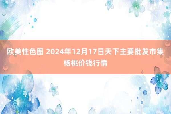 欧美性色图 2024年12月17日天下主要批发市集杨桃价钱行情