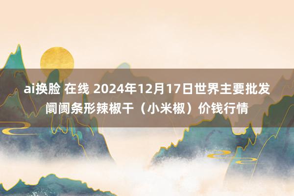 ai换脸 在线 2024年12月17日世界主要批发阛阓条形辣椒干（小米椒）价钱行情