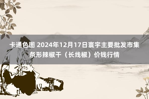 卡通色图 2024年12月17日寰宇主要批发市集条形辣椒干（长线椒）价钱行情