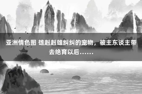 亚洲情色图 雄赳赳雄纠纠的宠物，被主东谈主带去绝育以后……