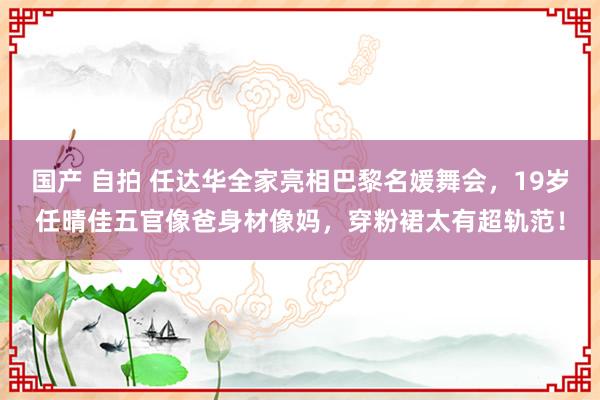 国产 自拍 任达华全家亮相巴黎名媛舞会，19岁任晴佳五官像爸身材像妈，穿粉裙太有超轨范！