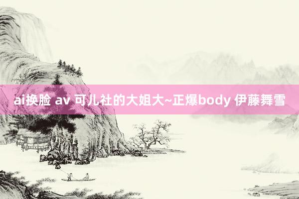 ai换脸 av 可儿社的大姐大~正爆body 伊藤舞雪