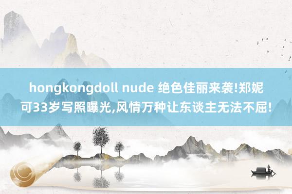 hongkongdoll nude 绝色佳丽来袭!郑妮可33岁写照曝光，风情万种让东谈主无法不屈!