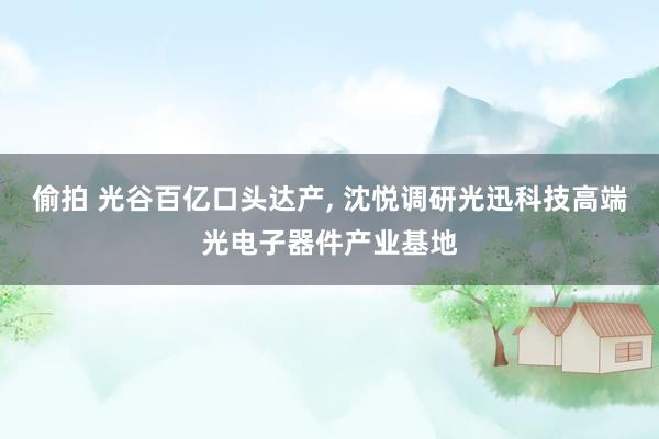 偷拍 光谷百亿口头达产， 沈悦调研光迅科技高端光电子器件产业基地