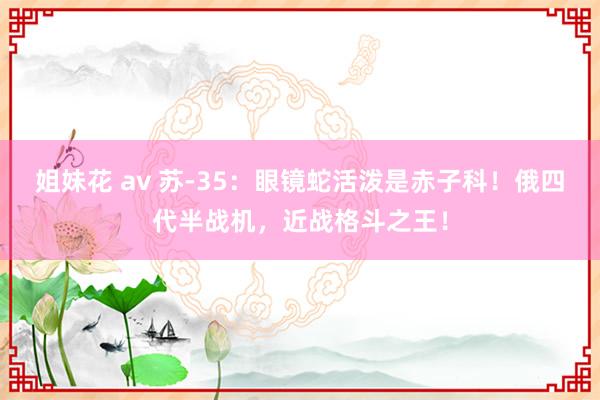 姐妹花 av 苏-35：眼镜蛇活泼是赤子科！俄四代半战机，近战格斗之王！